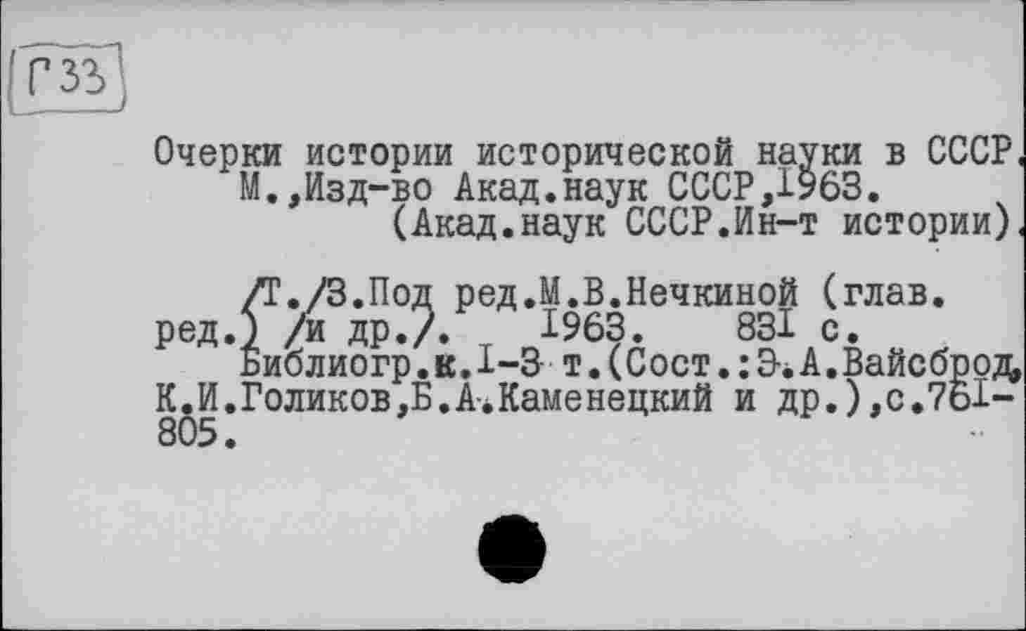 ﻿Очерки истории исторической науки в СССР, М.,Изд-во Акад.наук СССР,1963.
(Акад.наук СССР.Ин-т истории),
/Г./З.Под ред.М.В.Нечкиной (глав, ред.) /и ДР./.	1963.	831 с.
Библиогр. к. 1-3 т. ( С ост. : Э-. А. Вайс брод, К.И.Голиков,Б.А*Каменецкий и др.),с.761-805.